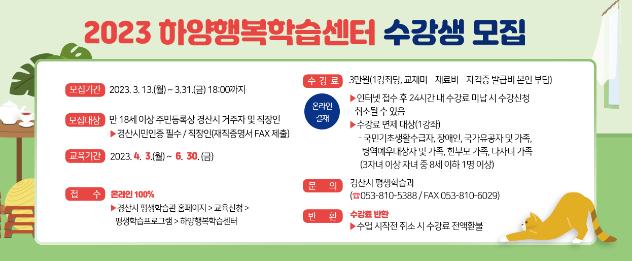 2023 하양행복학습센터 수강생 모집-모집기간:2023. 3. 13.(월) ~ 3.31.(금) 18:00까지 /수강료:3만원(1강좌당, 교재비·재료비·자격증 발급비 본인 부담),온라인결제-인터넷 접수 후 24시간 내 수강료 미납 시 수강신청 취소될 수 있음,수강료 면제 대상(1강좌)(국민기초생활수급자, 장애인, 국가유공자 및 가족,병역예우대상자 및 가족, 한부모 가족, 다자녀 가족 (3자녀 이상 자녀 중 8세 이하 1명 이상))/모집대상:만 18세 이상 주민등록상 경산시 거주자 및 직장인-경산시민인증 필수 / 직장인(재직증명서 FAX 제출)/교육기간:2023. 4.  3.(월) ~  6.  30. (금) /접수:온라인100% 경산시 평생학습관 홈페이지 > 교육신청 >평생학습프로그램 > 하양행복학습센터/문의:경산시 평생학습과(☎053-810-5388 / FAX 053-810-6029) /반환:수강료 반환 수업 시작전 취소 시 수강료 전액환불 