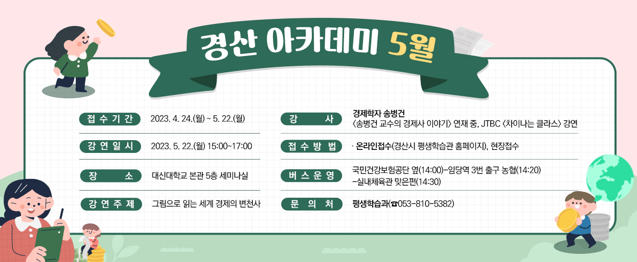 경산 아카데미 5월-접수기간:2023. 4. 24.(월) ~ 5. 22.(월)/강사:경제학자 송병건(송병건 교수의 경제사 이야기) 연재 중, JTBC (차이나는 클라스) 강연/강연일시:2023. 5. 22.(월) 15:00~17:00/접수방법:온라인접수(경산시 평생학습관 홈페이지), 현장접수/장소:대신대학교 본관 5층 세미나실/버스운영:국민건강보험공단 옆(14:00)-임당역 3번 출구 농협(14:20)-실내체육관 맞은편(14:30)/강연주제:그림으로 읽는 세계 경제의 변천사/문의처:평생학습과(☎053-810-5382)