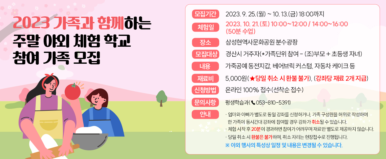 2023 가족과 함께하는 주말 야외 체험 학교 참여 가족모집-모집기간:2023.5.8(월)~5.26(금) 18:00까지/체험일:2023.6.10(토)~11.(일) 16:00~18:00(1교시당 50분)/장소:삼성현역사문화공원 야외공연장/내용:떡케이크 만들기,도어벨 만들기,가죽핸드폰 만들기 등/재료비:5,000원(당일취소시 환불불가)/신청방법:온라인 100%접수(선착순 접수)/7.문의사항:평생학습과(053-810-5391)